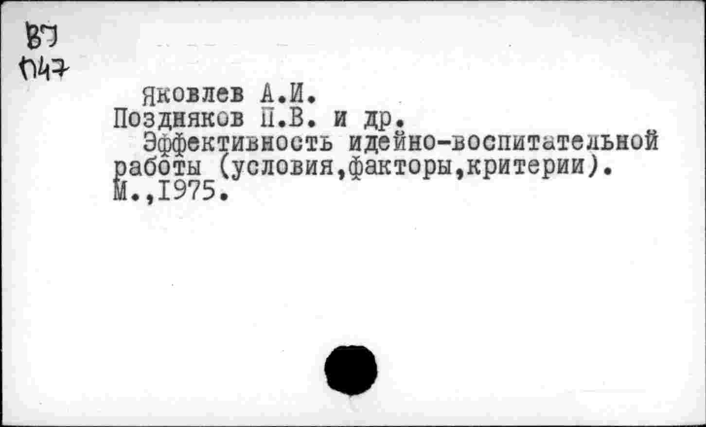 ﻿Яковлев А.И.
Поздняков П.В. и др.
Эффективность идейно-воспитательной Йаботы (условия,факторы,критерии).
.,1975.